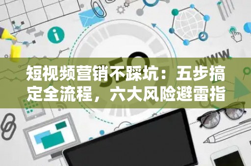 短视频营销不踩坑：五步搞定全流程，六大风险避雷指南